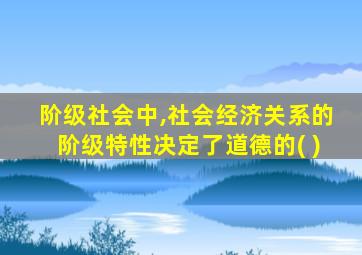 阶级社会中,社会经济关系的阶级特性决定了道德的( )